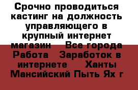 Срочно проводиться кастинг на должность управляющего в крупный интернет-магазин. - Все города Работа » Заработок в интернете   . Ханты-Мансийский,Пыть-Ях г.